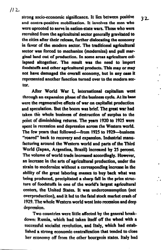 7  strong socio-economic significance. 1t lies between positive and contra-positive mobilization. 1t involves the men who were uprooted to serve in nation-state wars. Those who were recruited from the agricultural sector gencrally gravitated to the cities after their release, further dislocating the economy in favor of the modern sector. The traditional agricultural sector was forced to mechanize (modernize) and pull mar- ginal land out of production. In some arcas agriculture col- lapsed altogether. The result was the need to Import foodstuffs and other agricultural products. This may or may o0t have dsmaged the overall economy, but in any case it represented another function turned over to the modern seo- tor.  ARer World War 1, international capitalism weat through an expansion phase of the business cycle. At its base were the regenerative effects of war on capitalist production and speculation. But the boom was brif, The great war had taken the whole business of destruction of surplus to the point of diminishing returns. The years 1920 to 1925 were spent in recession and depression across the Western world. The few years that followed—from 1925 to 1929—business “roared" back to recovery and expansion. Industrial manu- facturing around the Western world and parts of the Third World (Japan, Argentina, Brazil) Increased by 25 percent. ‘The volume of world trade Increased accordingly. However, an increase in the arts of agricultural production, under the strain to modernize without a corresponding increase in the abillty of the great laboring masses to buy back what was being produced, precipitated a sharp fall in the price struc- ture of foodstuffs in one of the world’s largest agricultural centers, the United States. It was underconsumption (not overproduction), and it led 1o the fatal stock market crash of 1929. The whole Western world went into recession and deep depression.  Two countries were little affected by the general break- down: Russia, which had taken itself off the wheel with a successful socialist revolution, and taly, which hed estab- lished a strong economic centralization that tended to close her economy off from the other bourgeois states. Italy had  32 